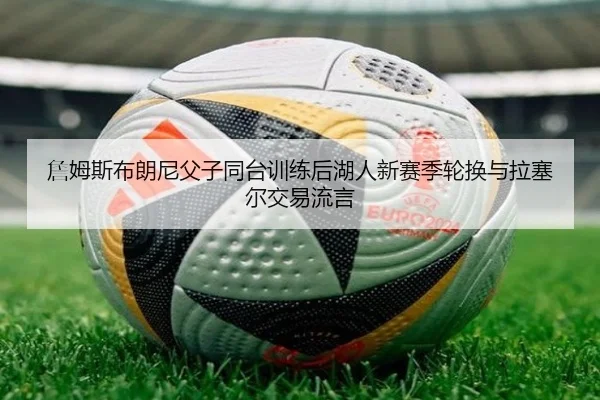 詹姆斯布朗尼父子同台训练后湖人新赛季轮换与拉塞尔交易流言
